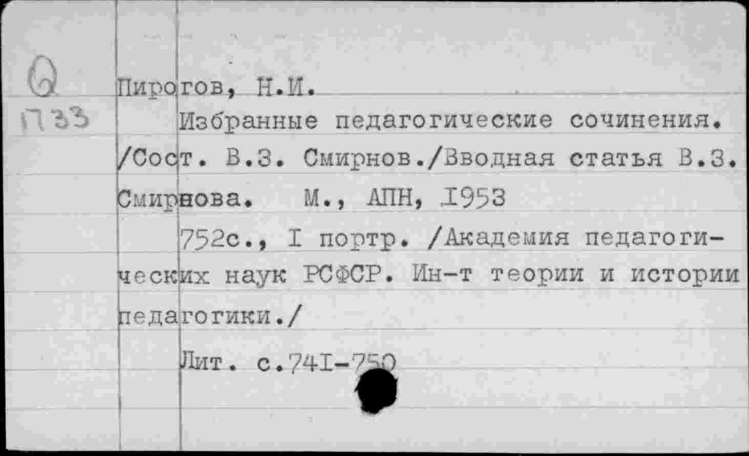 ﻿г	Пиро		Ч гов, Н.П.
		Избранные педагогические сочинения.
	/Сор	т. В.З. Смирнов./Вводная статья В.З.
	Смирнова. М., АПН, .1953	
		752с., I портр. /Академия педагоги-
	ческ	их наук РСФСР. Ин-т теории и истории
	яеда	гогики./
		
	1	Лит. с. 741-^
	1	